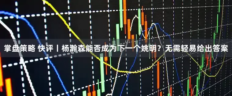 掌盘策略 快评丨杨瀚森能否成为下一个姚明？无需轻易给出答案