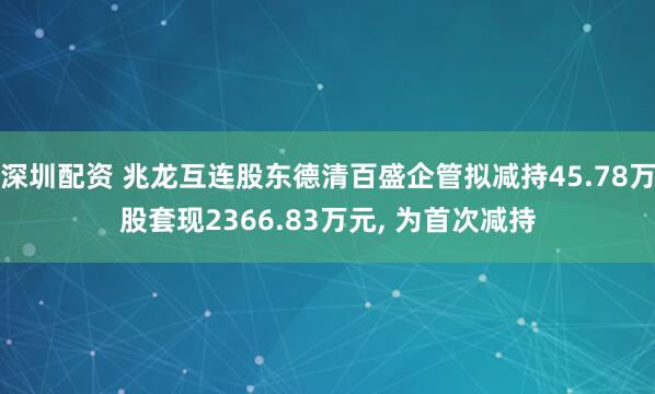 深圳配资 兆龙互连股东德清百盛企管拟减持45.78万股套现2366.83万元, 为首次减持