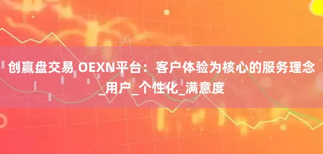创赢盘交易 OEXN平台：客户体验为核心的服务理念_用户_个性化_满意度