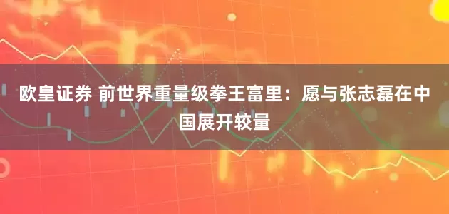 欧皇证券 前世界重量级拳王富里：愿与张志磊在中国展开较量