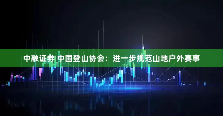 中融证券 中国登山协会：进一步规范山地户外赛事