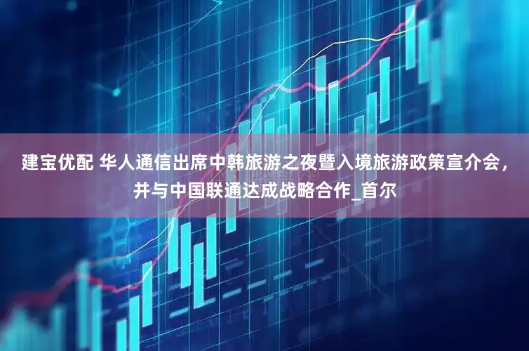 建宝优配 华人通信出席中韩旅游之夜暨入境旅游政策宣介会，并与中国联通达成战略合作_首尔