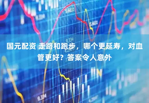 国元配资 走路和跑步，哪个更延寿，对血管更好？答案令人意外