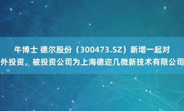 牛博士 德尔股份（300473.SZ）新增一起对外投资，被投资公司为上海德迩几微新技术有限公司