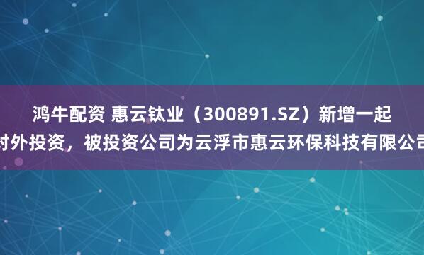 鸿牛配资 惠云钛业（300891.SZ）新增一起对外投资，被投资公司为云浮市惠云环保科技有限公司