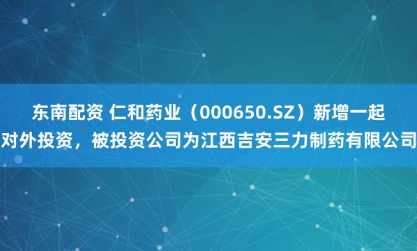 东南配资 仁和药业（000650.SZ）新增一起对外投资，被投资公司为江西吉安三力制药有限公司