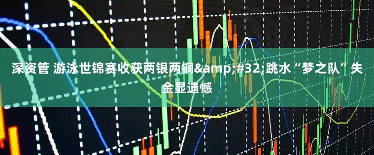 深资管 游泳世锦赛收获两银两铜 跳水“梦之队”失金显遗憾