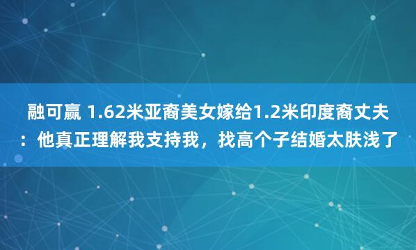 融可赢 1.62米亚裔美女嫁给1.2米印度裔丈夫：他真正理解我支持我，找高个子结婚太肤浅了