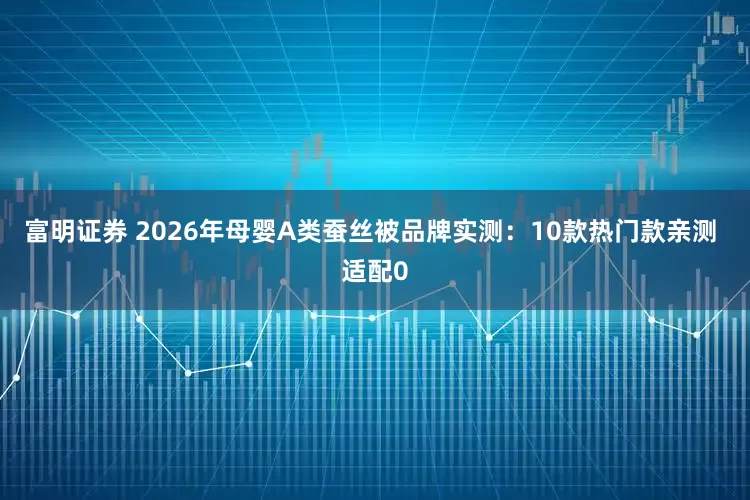 富明证券 2026年母婴A类蚕丝被品牌实测：10款热门款亲测 适配0