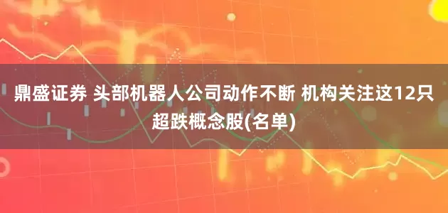 鼎盛证券 头部机器人公司动作不断 机构关注这12只超跌概念股(名单)